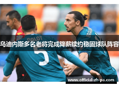 乌迪内斯多名老将完成降薪续约稳固球队阵容