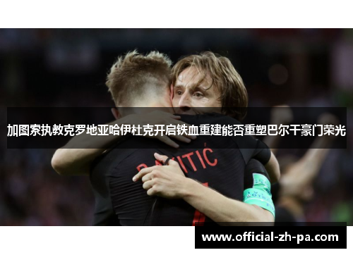 加图索执教克罗地亚哈伊杜克开启铁血重建能否重塑巴尔干豪门荣光 加图索执教克罗地亚哈伊杜克开启铁血重建能否重塑巴尔干豪门荣光