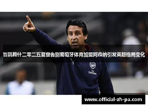 哲凯赖什二零二五夏窗告别葡萄牙体育加盟阿森纳引发英超格局变化