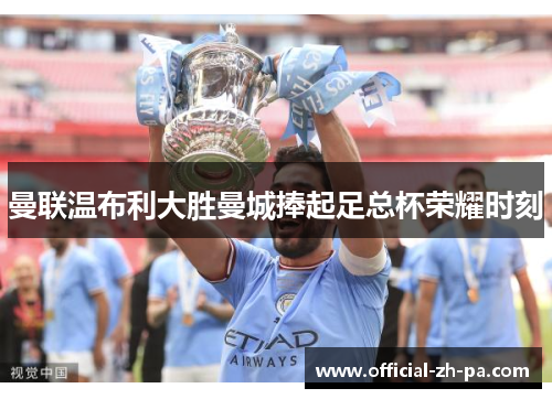 曼联温布利大胜曼城捧起足总杯荣耀时刻