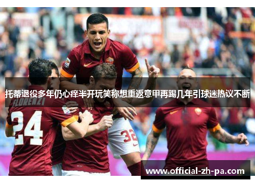 托蒂退役多年仍心痒半开玩笑称想重返意甲再踢几年引球迷热议不断 托蒂退役多年仍心痒半开玩笑称想重返意甲再踢几年引球迷热议不断